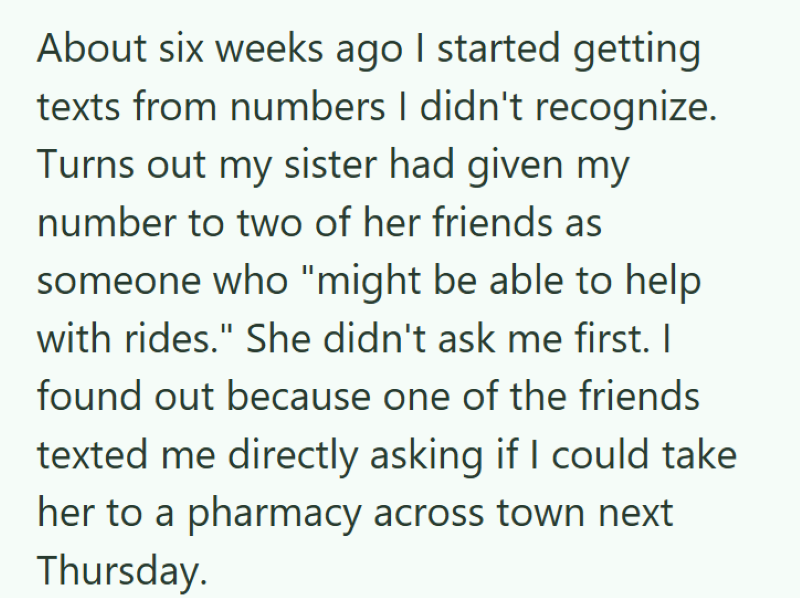 About six weeks ago I started getting texts from numbers I didn't recognize. Turns out my sister had given my number to two of her friends as someone who "might be able to help with rides." She didn't ask me first. I found out because one of the friends texted me directly asking if I could take her to a pharmacy across town next Thursday.