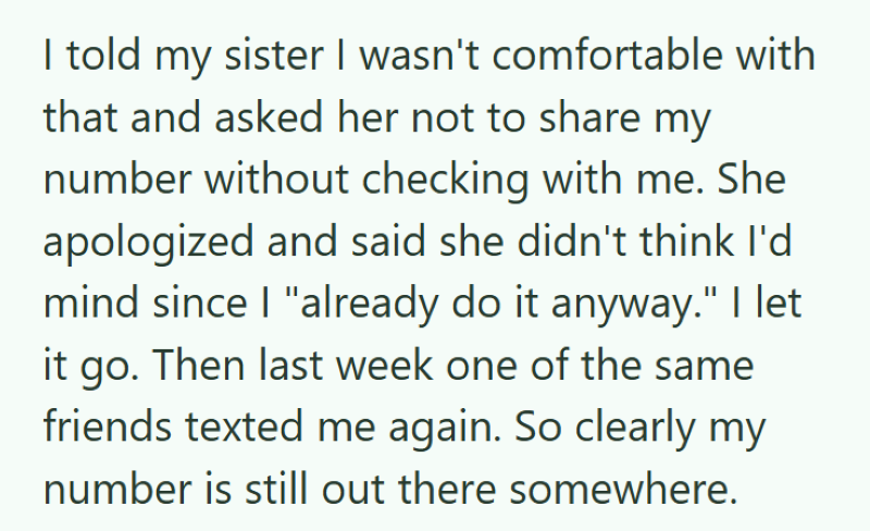 I told my sister I wasn't comfortable with that and asked her not to share my number without checking with me. She apologized and said she didn't think I'd mind since I "already do it anyway." I let it go. Then last week one of the same friends texted me again. So clearly my number is still out there somewhere.