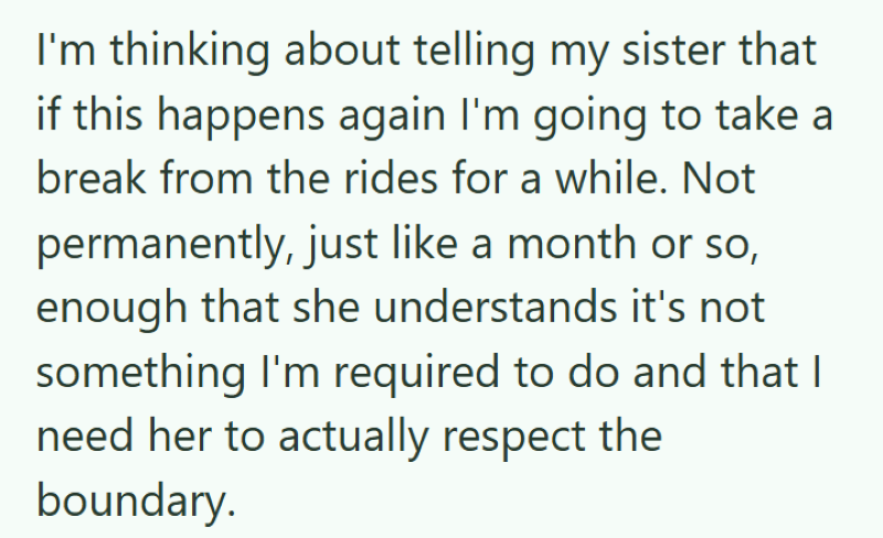 I'm thinking about telling my sister that if this happens again I'm going to take a break from the rides for a while. Not permanently, just like a month or so, enough that she understands it's not something I'm required to do and that I need her to actually respect the boundary.