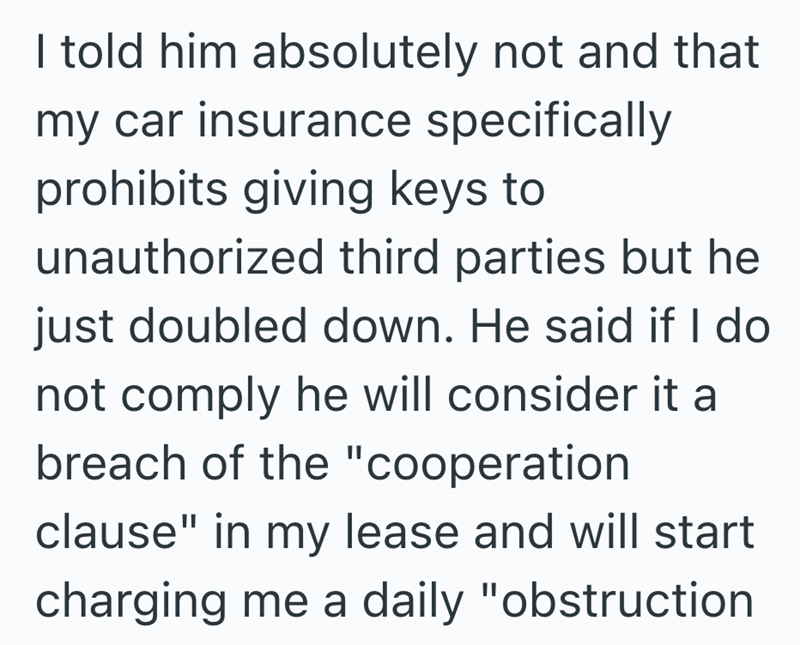 I told him absolutely not and that my car insurance specifically prohibits giving keys to unauthorized third parties but he just doubled down. He said if I do not comply he will consider it a breach of the "cooperation clause" in my lease and will start charging me a daily "obstruction