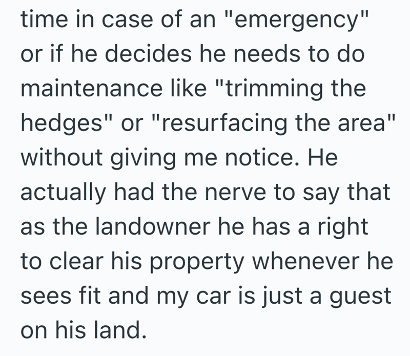 time in case of an "emergency" or if he decides he needs to do maintenance like "trimming the hedges" or "resurfacing the area" without giving me notice. He actually had the nerve to say that as the landowner he has a right to clear his property whenever he sees fit and my car is just a guest on his land.