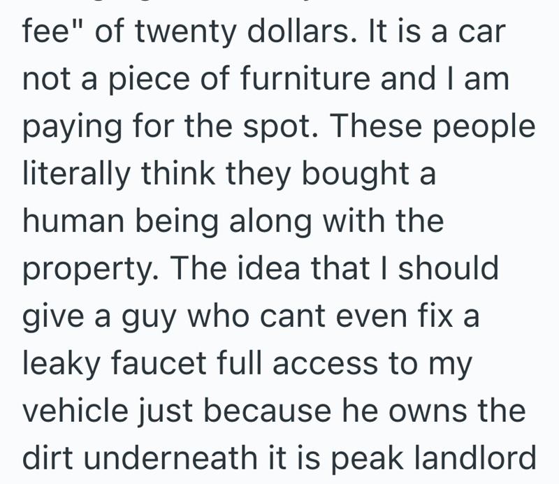 fee" of twenty dollars. It is a car not a piece of furniture and I am paying for the spot. These people literally think they bought a human being along with the property. The idea that I should give a guy who cant even fix a leaky faucet full access to my vehicle just because he owns the dirt underneath it is peak landlord