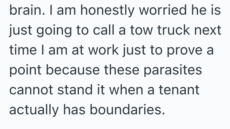 brain. I am honestly worried he is just going to call a tow truck next time I am at work just to prove a point because these parasites cannot stand it when a tenant actually has boundaries.
