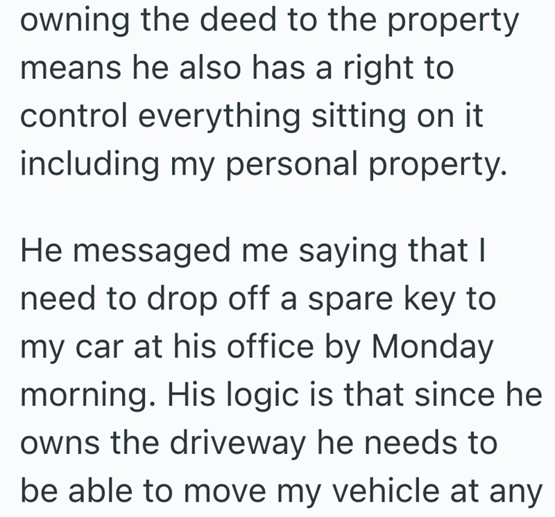 owning the deed to the property means he also has a right to control everything sitting on it including my personal property. He messaged me saying that I need to drop off a spare key to my car at his office by Monday morning. His logic is that since he owns the driveway he needs to be able to move my vehicle at any