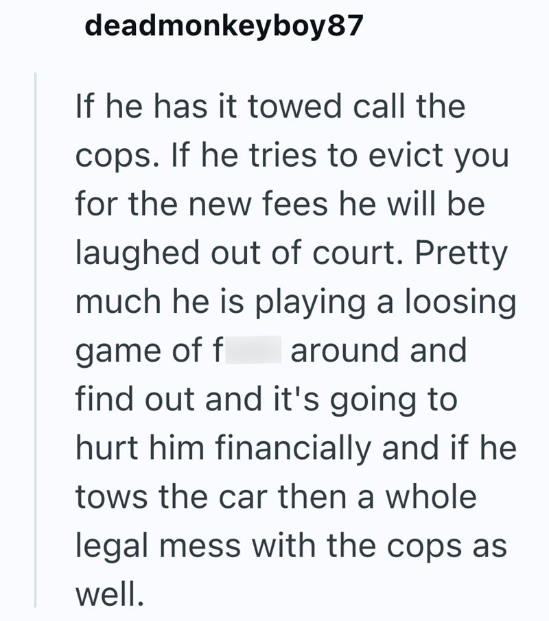 deadmonkeyboy87 If he has it towed call the cops. If he tries to evict you for the new fees he will be laughed out of court. Pretty much he is playing a loosing game of f around and find out and it's going to hurt him financially and if he tows the car then a whole legal mess with the cops as well.