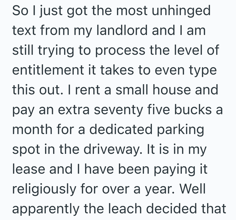 So I just got the most unhinged text from my landlord and I am still trying to process the level of entitlement it takes to even type this out. I rent a small house and pay an extra seventy five bucks a month for a dedicated parking spot in the driveway. It is in my lease and I have been paying it religiously for over a year. Well apparently the leach decided that