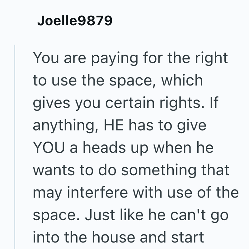 Joelle9879 You are paying for the right to use the space, which gives you certain rights. If anything, HE has to give YOU a heads up when he wants to do something that may interfere with use of the space. Just like he can't go into the house and start