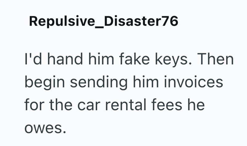 Repulsive_Disaster76 I'd hand him fake keys. Then begin sending him invoices for the car rental fees he owes.