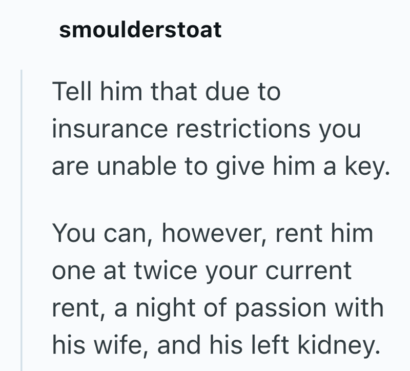 smoulderstoat Tell him that due to insurance restrictions you are unable to give him a key. You can, however, rent him one at twice your current rent, a night of passion with his wife, and his left kidney.