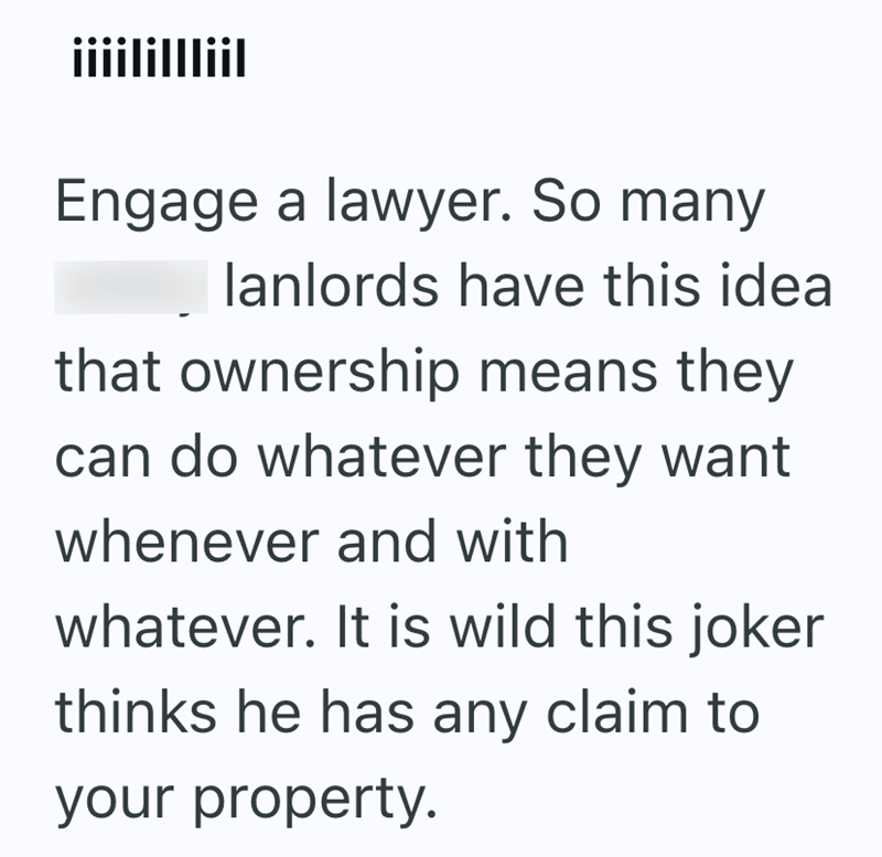 iiiilillliil Engage a lawyer. So many lanlords have this idea that ownership means they can do whatever they want whenever and with whatever. It is wild this joker thinks he has any claim to your property.