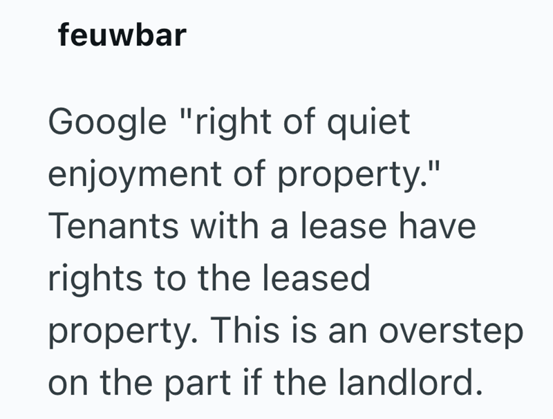 feuwbar Google "right of quiet enjoyment of property." Tenants with a lease have rights to the leased property. This is an overstep on the part if the landlord.