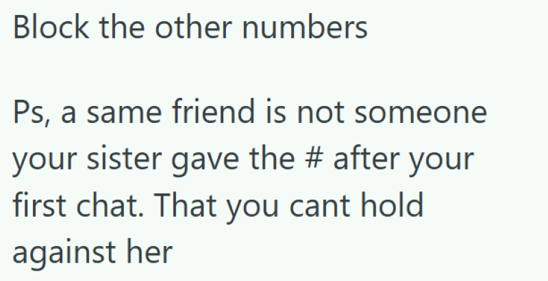 Block the other numbers Ps, a same friend is not someone your sister gave the # after your first chat. That you cant hold against her