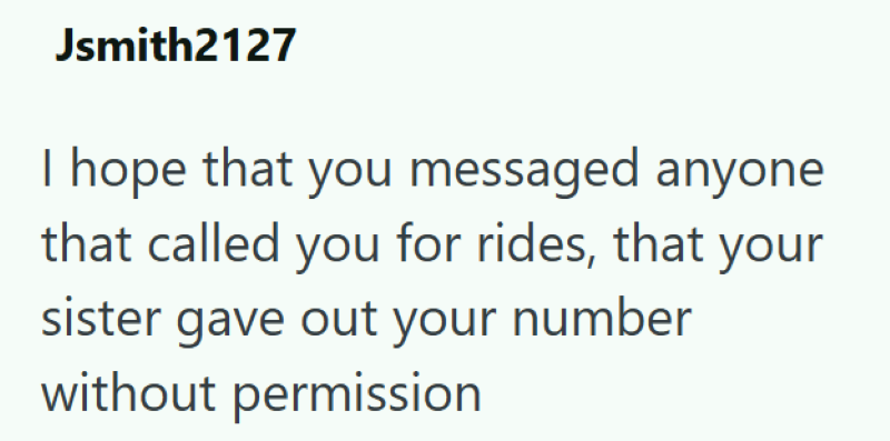 Jsmith2127 I hope that you messaged anyone that called you for rides, that your sister gave out your number without permission