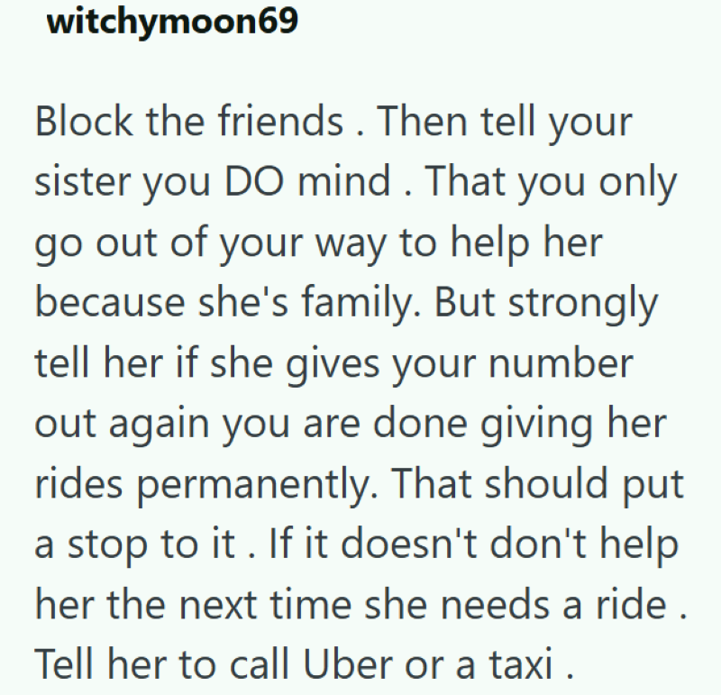 witchymoon69 Block the friends. Then tell your sister you DO mind. That you only go out of your way to help her because she's family. But strongly tell her if she gives your number out again you are done giving her rides permanently. That should put a stop to it. If it doesn't don't help her the next time she needs a ride. Tell her to call Uber or a taxi.