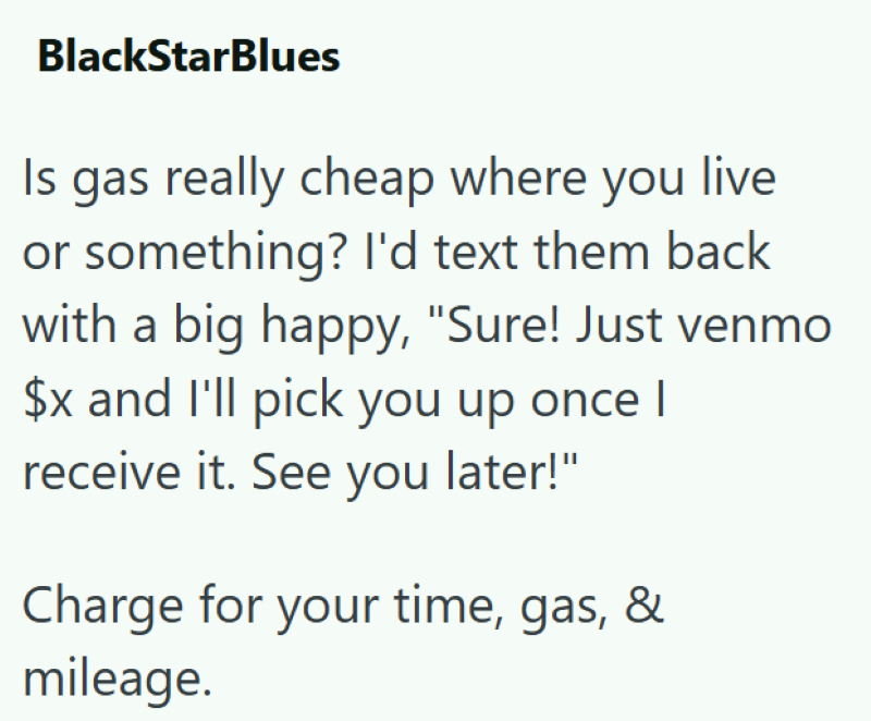 BlackStarBlues Is gas really cheap where you live or something? I'd text them back with a big happy, "Sure! Just venmo $x and I'll pick you up once I receive it. See you later!" Charge for your time, gas, & mileage.