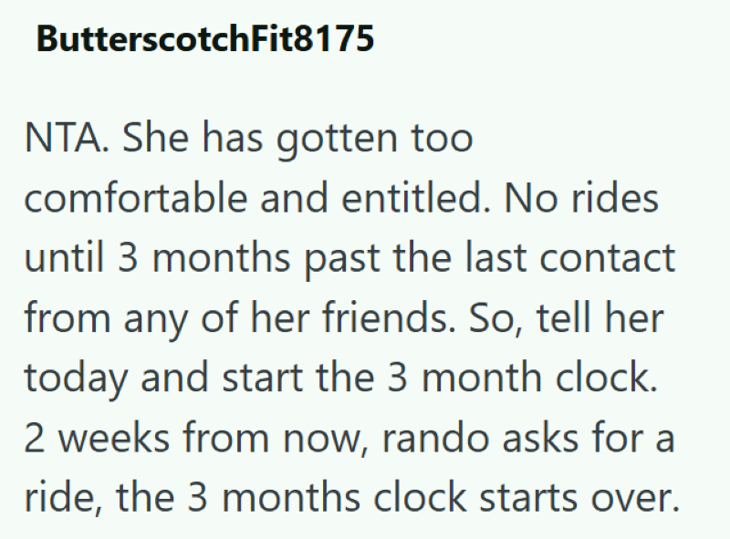 ButterscotchFit8175 NTA. She has gotten too comfortable and entitled. No rides until 3 months past the last contact from any of her friends. So, tell her today and start the 3 month clock. 2 weeks from now, rando asks for a ride, the 3 months clock starts over.