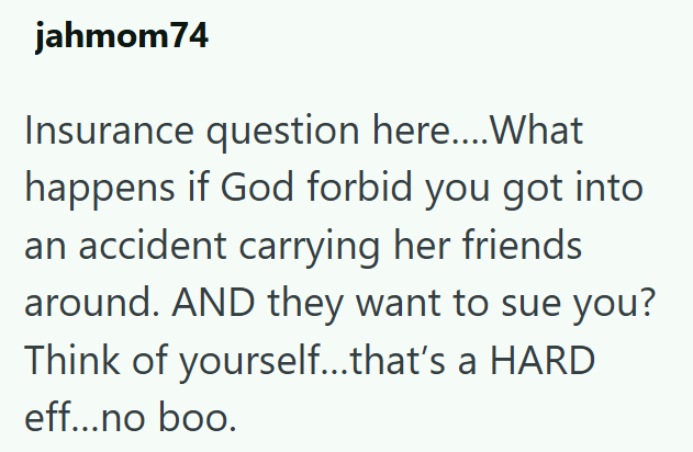 jahmom74 Insurance question here....What happens if God forbid you got into an accident carrying her friends around. AND they want to sue you? Think of yourself...that's a HARD eff...no boo.