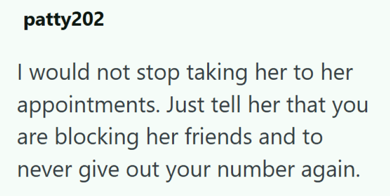 patty202 I would not stop taking her to her appointments. Just tell her that you are blocking her friends and to never give out your number again.