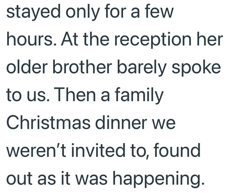 stayed only for a few hours. At the reception her older brother barely spoke to us. Then a family Christmas dinner we weren't invited to, found out as it was happening.