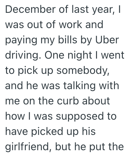 December of last year, I was out of work and paying my bills by Uber driving. One night I went to pick up somebody, and he was talking with me on the curb about how I was supposed to have picked up his girlfriend, but he put the