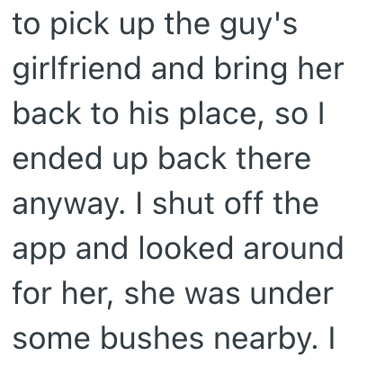 to pick up the guy's girlfriend and bring her back to his place, so I ended up back there anyway. I shut off the app and looked around for her, she was under some bushes nearby. I