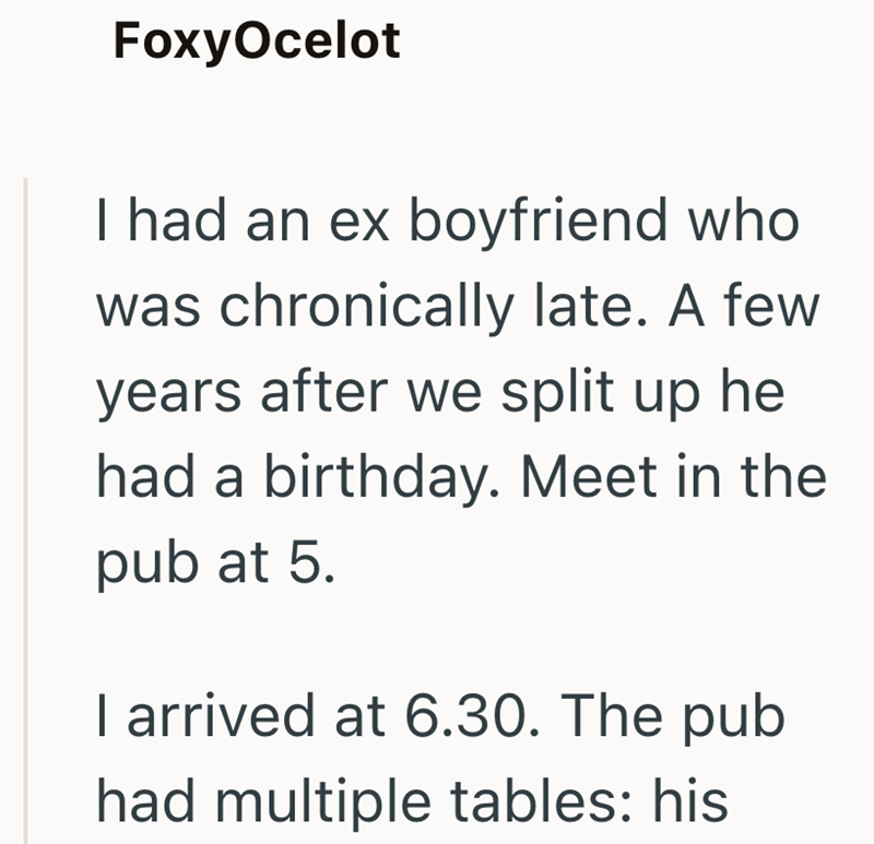 FoxyOcelot I had an ex boyfriend who was chronically late. A few years after we split up he had a birthday. Meet in the pub at 5. I arrived at 6.30. The pub had multiple tables: his