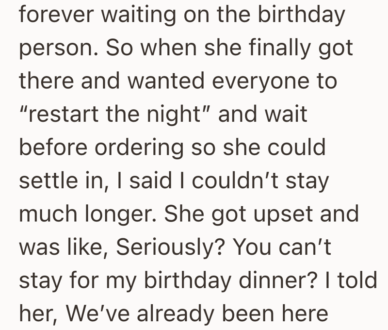 forever waiting on the birthday person. So when she finally got there and wanted everyone to "restart the night" and wait before ordering so she could settle in, I said I couldn't stay much longer. She got upset and was like, Seriously? You can't stay for my birthday dinner? I told her, We've already been here