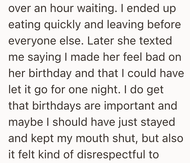over an hour waiting. I ended up eating quickly and leaving before everyone else. Later she texted me saying I made her feel bad on her birthday and that I could have let it go for one night. I do get that birthdays are important and maybe I should have just stayed and kept my mouth shut, but also it felt kind of disrespectful to