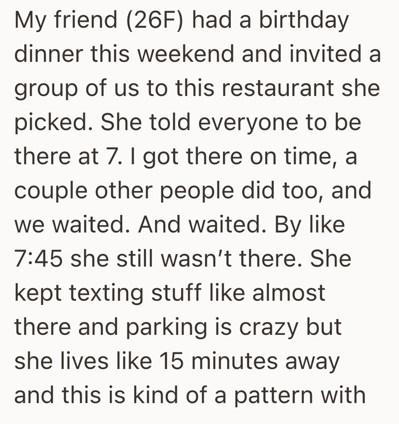 My friend (26F) had a birthday dinner this weekend and invited a group of us to this restaurant she picked. She told everyone to be there at 7. I got there on time, a couple other people did too, and we waited. And waited. By like 7:45 she still wasn't there. She kept texting stuff like almost there and parking is crazy but she lives like 15 minutes away and this is kind of a pattern with