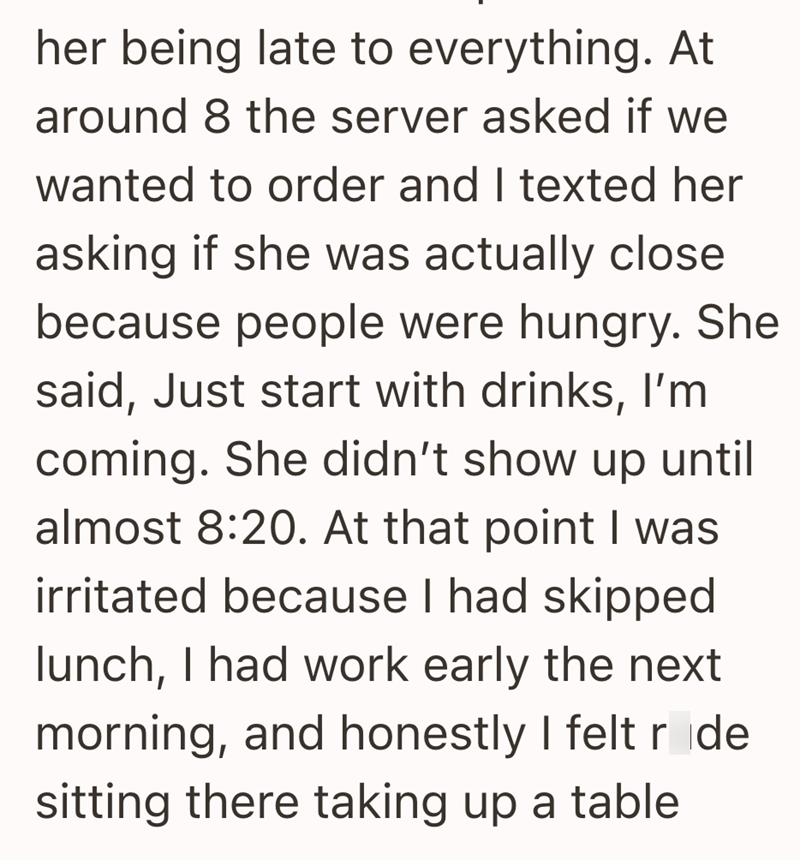 her being late to everything. At around 8 the server asked if we wanted to order and I texted her asking if she was actually close because people were hungry. She said, Just start with drinks, I'm coming. She didn't show up until almost 8:20. At that point I was irritated because I had skipped lunch, I had work early the next morning, and honestly I felt r de sitting there taking up a table