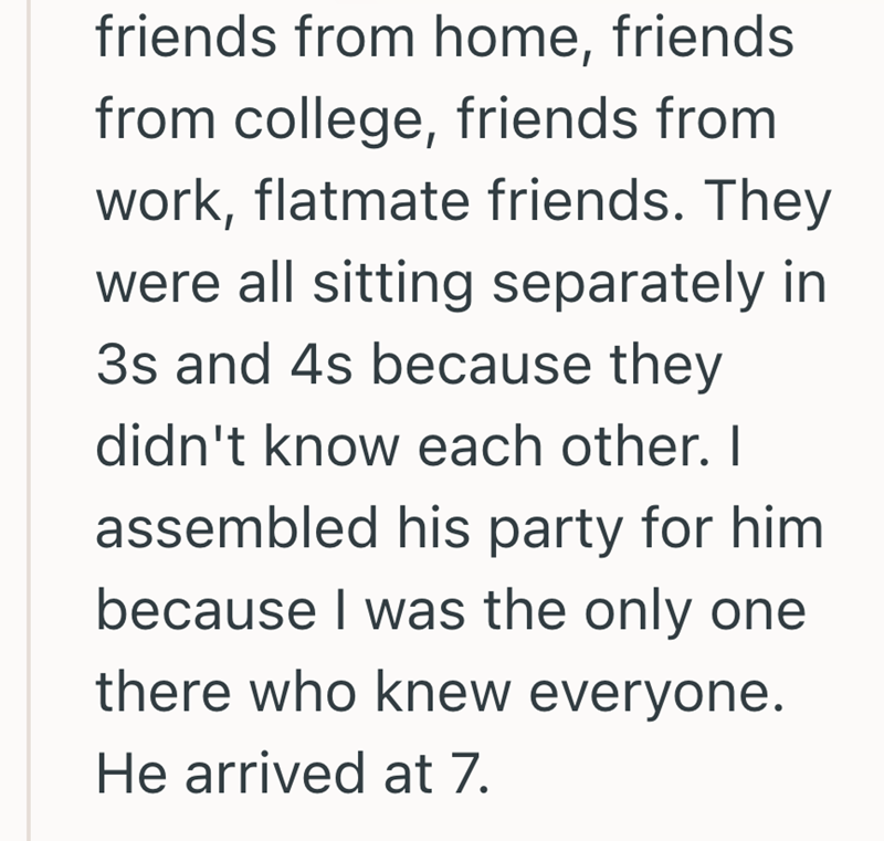 friends from home, friends from college, friends from work, flatmate friends. They were all sitting separately in 3s and 4s because they didn't know each other. I assembled his party for him because I was the only one there who knew everyone. He arrived at 7.