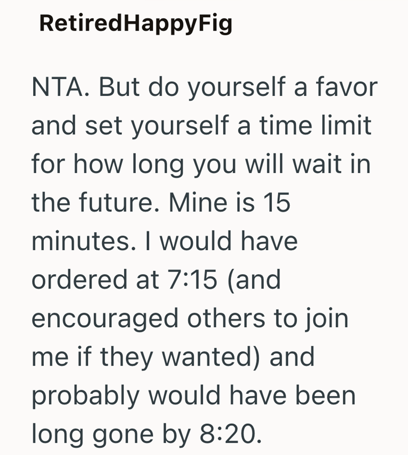 Retired HappyFig NTA. But do yourself a favor and set yourself a time limit for how long you will wait in the future. Mine is 15 minutes. I would have ordered at 7:15 (and encouraged others to join me if they wanted) and probably would have been long gone by 8:20.