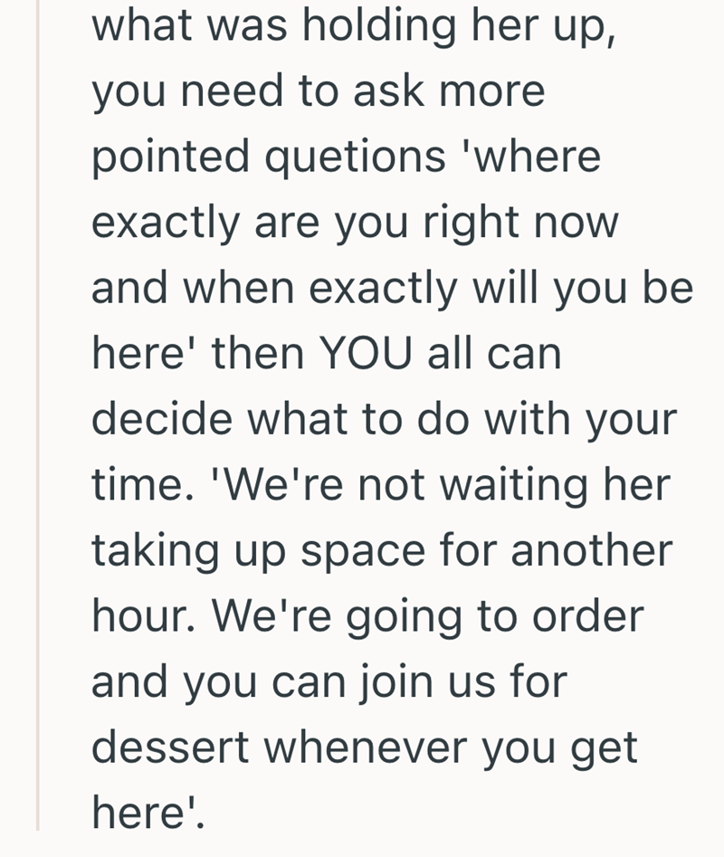 what was holding her up, you need to ask more pointed quetions 'where exactly are you right now and when exactly will you be here' then YOU all can decide what to do with your time. 'We're not waiting her taking up space for another hour. We're going to order and you can join us for dessert whenever you get here'.