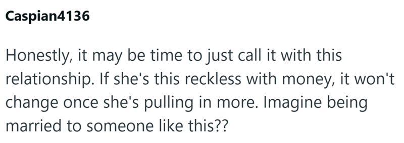 Caspian4136 Honestly, it may be time to just call it with this relationship. If she's this reckless with money, it won't change once she's pulling in more. Imagine being married to someone like this??