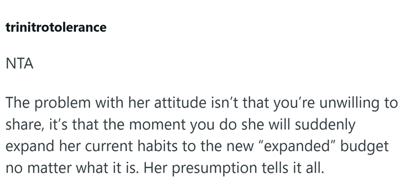 trinitrotolerance NTA The problem with her attitude isn't that you're unwilling to share, it's that the moment you do she will suddenly expand her current habits to the new "expanded" budget no matter what it is. Her presumption tells it all.