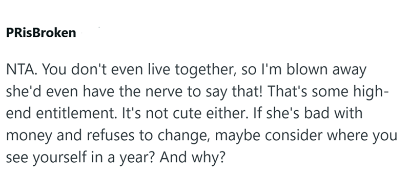 PRisBroken NTA. You don't even live together, so I'm blown away she'd even have the nerve to say that! That's some high- end entitlement. It's not cute either. If she's bad with money and refuses to change, maybe consider where you see yourself in a year? And why?
