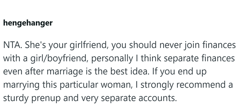 hengehanger NTA. She's your girlfriend, you should never join finances with a girl/boyfriend, personally I think separate finances even after marriage is the best idea. If you end up marrying this particular woman, I strongly recommend a sturdy prenup and very separate accounts.
