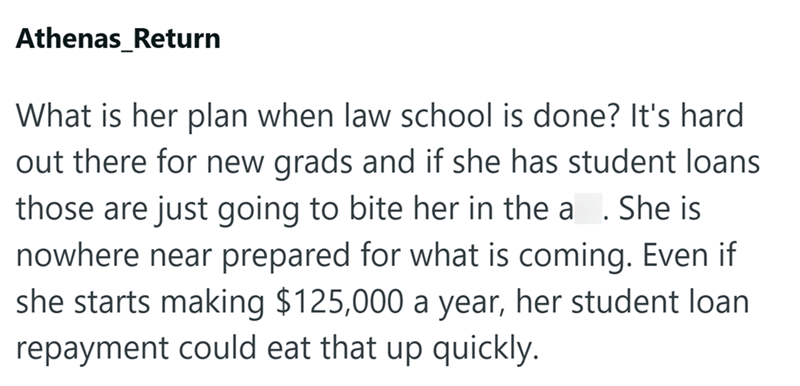 Athenas_Return What is her plan when law school is done? It's hard out there for new grads and if she has student loans. those are just going to bite her in the a. She is nowhere near prepared for what is coming. Even if she starts making $125,000 a year, her student loan repayment could eat that up quickly.