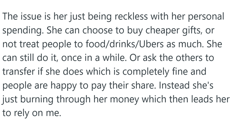 The issue is her just being reckless with her personal spending. She can choose to buy cheaper gifts, or not treat people to food/drinks/Ubers as much. She can still do it, once in a while. Or ask the others to transfer if she does which is completely fine and people are happy to pay their share. Instead she's just burning through her money which then leads her to rely on me.