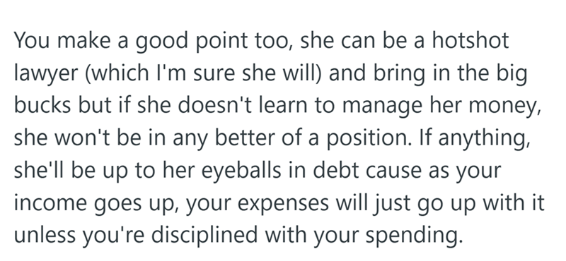 You make a good point too, she can be a hotshot lawyer (which I'm sure she will) and bring in the big bucks but if she doesn't learn to manage her money, she won't be in any better of a position. If anything, she'll be up to her eyeballs in debt cause as your income goes up, your expenses will just go up with it unless you're disciplined with your spending.