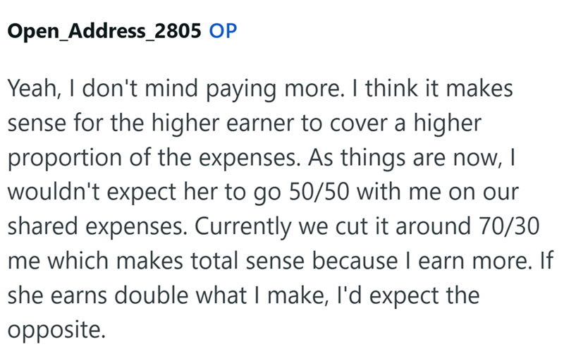 Open_Address_2805 OP Yeah, I don't mind paying more. I think it makes sense for the higher earner to cover a higher proportion of the expenses. As things are now, I wouldn't expect her to go 50/50 with me on our shared expenses. Currently we cut it around 70/30 me which makes total sense because I earn more. If she earns double what I make, I'd expect the opposite.