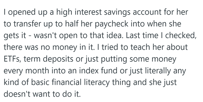 I opened up a high interest savings account for her to transfer up to half her paycheck into when she gets it wasn't open to that idea. Last time I checked, there was no money in it. I tried to teach her about ETFs, term deposits or just putting some money every month into an index fund or just literally any kind of basic financial literacy thing and she just doesn't want to do it.