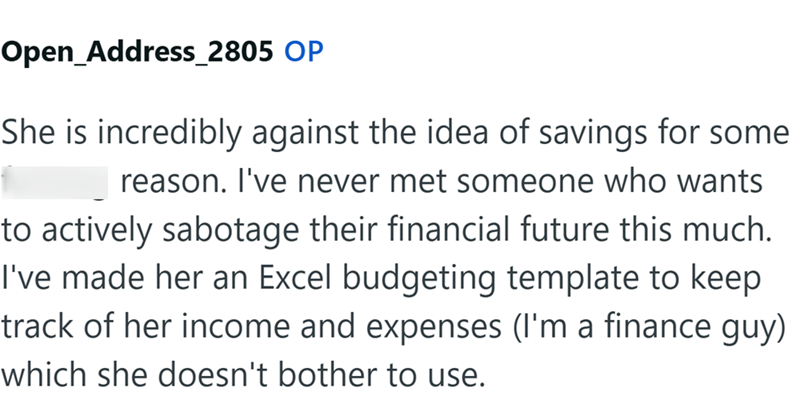 Open_Address_2805 OP She is incredibly against the idea of savings for some reason. I've never met someone who wants to actively sabotage their financial future this much. I've made her an Excel budgeting template to keep track of her income and expenses (I'm a finance guy) which she doesn't bother to use.