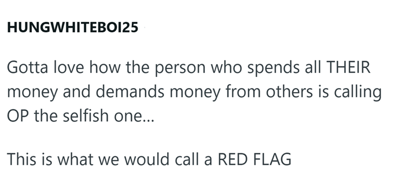 HUNGWHITEBOI25 Gotta love how the person who spends all THEIR money and demands money from others is calling OP the selfish one... This is what we would call a RED FLAG