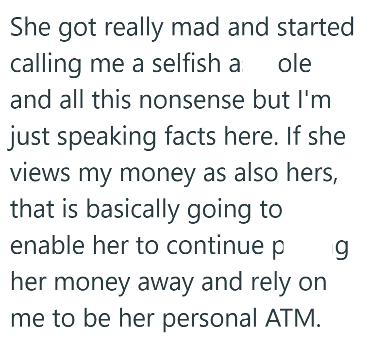 She got really mad and started calling me a selfish a ole and all this nonsense but I'm just speaking facts here. If she views my money as also hers, that is basically going to enable her to continue p g her money away and rely on me to be her personal ATM.