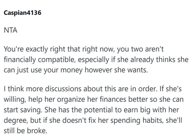 Caspian4136 NTA You're exactly right that right now, you two aren't financially compatible, especially if she already thinks she can just use your money however she wants. I think more discussions about this are in order. If she's willing, help her organize her finances better so she can start saving. She has the potential to earn big with her degree, but if she doesn't fix her spending habits, she'll still be broke.