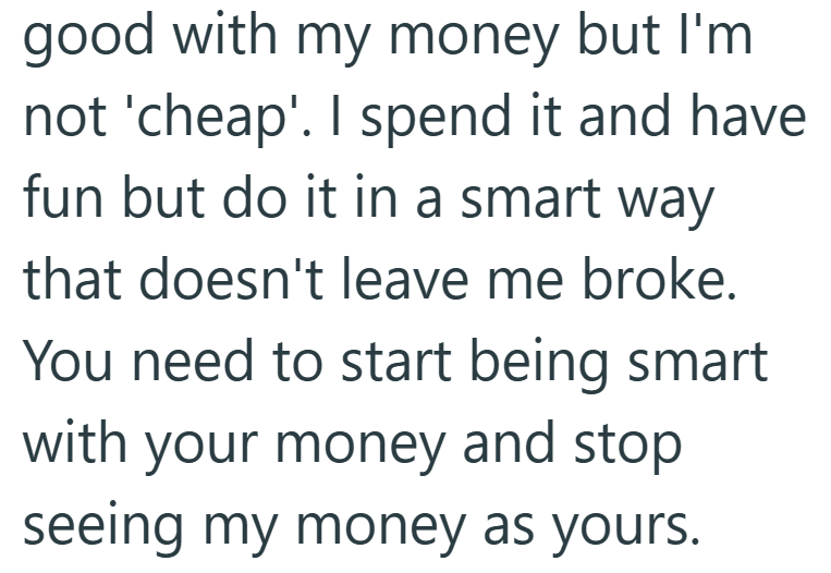 good with my money but I'm not 'cheap'. I spend it and have fun but do it in a smart way that doesn't leave me broke. You need to start being smart with your money and stop seeing my money as yours.
