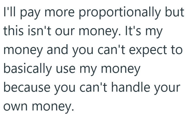 I'll pay more proportionally but this isn't our money. It's my money and you can't expect to basically use my money because you can't handle your own money.