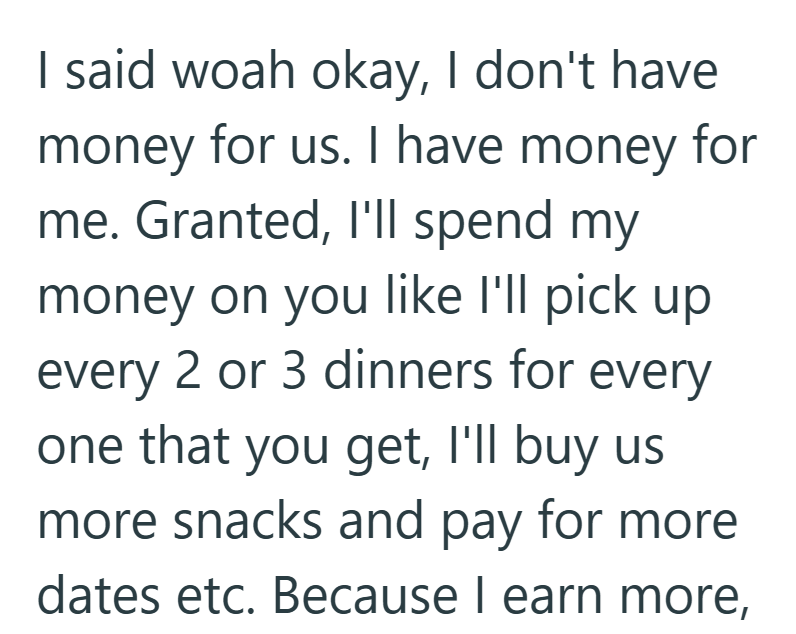 I said woah okay, I don't have money for us. I have money for me. Granted, I'll spend my money on you like I'll pick up every 2 or 3 dinners for every one that you get, I'll buy us more snacks and pay for more dates etc. Because I earn more,