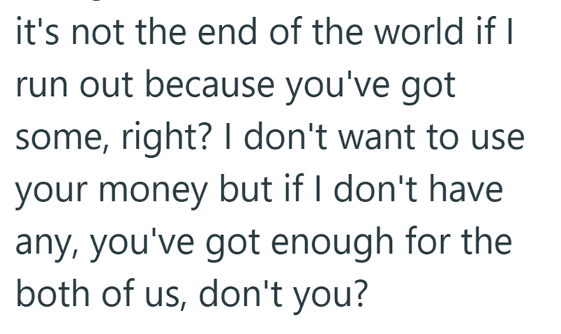 it's not the end of the world if I run out because you've got some, right? I don't want to use your money but if I don't have any, you've got enough for the both of us, don't you?